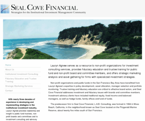 sealcovefinancial.com: Seal Cove Financial
Seal Cove Financial serves as a resource to non-profit organizations for investment consulting services, provides fiduciary education and trustee training for public fund and non-profit board and committee members, and offers strategic marketing analysis and asset gathering for firms with specialized investment strategies.