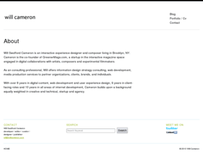 willcameron.com: Will Cameron
Will Swofford Cameron is an interactive experience designer and composer living in Brooklyn, NY. Cameron is the co-founder of GreenerMags.com, a startup in the interactive magazine space engaged in digital collaborations with artists, composers and experimental filmmakers. As an consulting professional, Will offers information design strategy consulting, web development, media production services to partner organizations, [...]