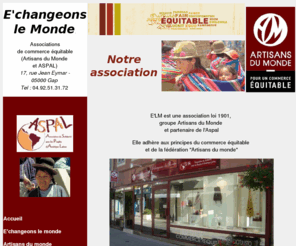 echangeonslemonde.com: E'changeons le Monde - L'association
E'changeons le Monde est une association loi 1901, qui fait partie du groupe Artisans du Monde et travaille en partenariat avec le groupe ASPAL. Cette boutique associative, installée à Gap, Hautes-Alpes, France, s'inscrit dans la démarche et les objectifs du commerce équitable 