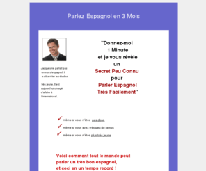 apprendre-espagnol.info: Apprendre l'Espagnol Facilement en moins de 3 mois.
Je n'ai jamais trouvé les cours d'espagnol facile à apprendre, je n'étais pas doué même plutôt mauvais. Pourtant je parle aujourd'hui parfaitement anglais. Découvrez des cours d' anglais facile et peux connus gardés longtemps secrets.