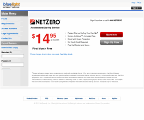 bluelighthispeed.org: BlueLight Internet Service
NetZero Internet Service Provider is offered at less than half the standard prices of AOL, MSN, Earthlink and is available in more than 6,000 cities across the United States and in Canada. NetZero is a leading provider of low cost Internet service. NetZero also offers free internet access. NetZero accounts include e-mail, webmail, instant messaging compatibility.  NetZero HiSpeed is a great alternative to cable, dsl and other high speed broadband services from companies like AOL, MSN, Earthlink and AT&T. Go to www.netzero.com for a low cost, value ISP.