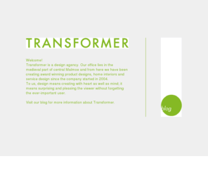 transformergroup.com: TRANSFORMER
TRANSFORMER is a design agency consisting of Peter Pinzke and Johan Bergstrm. Our office lies in the medieval part of central Malm and from here we have been creating award winning product designs, home interiors and service design since the companys start in 2004. 
To us, design means creating with heart as well as mind; it means surprising and pleasing the viewer without forgetting the ever-important user. 
.