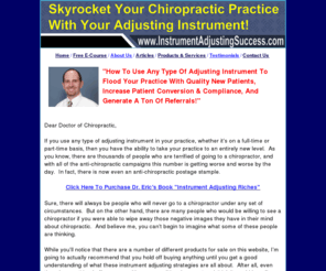instrumentadjustingsuccess.com: Instrument Adjusting Chiropractic Practice Building
Success-Dr. Eric Osansky
It shows chiropractors how to use an adjusting instrument to flood their practice with new patients and skyrocket their practice.  Dr. Osansky is the founder of Instrument Adjusting Marketing Solutions.  