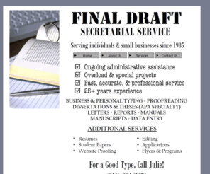 finaldraftsecretarialservice.com: Final Draft since 1985
*Final Draft Secretarial Service*. Since 1985. Word processing & secretarial services for small businesses, students, and individuals.  Accurate, reliable, professional. For a Good Type, Call Julie! (816) 931-2276** 