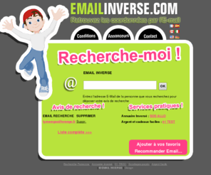 emailinverse.com: Email inversé : Recherche des coordonnées nom, adresse... par l'adresse E-Mail
Vous avez l'adresse e-mail ? Retrouvez le nom et l'adresse postale avec l'e-mail ou couriel en déposant un avis de recherche