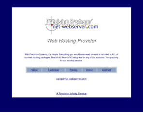 net-webserver.com: Web Hosting Provider by Precision Systems' Net-Webserver.com
As a web hosting provider we provide every thing a company would ever need in ALL of our web hosting packages.  Best of all, there is NO setup fee for any of our accounts.  You pay only for our montly service.