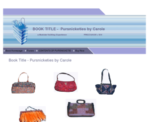 pursnicketies.com: Pursnicketies is a how-to book for modular knitters who want to decorate purses with their knitting
This website was established to market my book -  Pursnicketies - A Modular Knitting Experience.  The book depicts 44 colored pictures of already-made purses that I bought to redecorate. I used the following knitted modules to decorate the purses: squares, triangles, shells, pinwheels,  and blossoms. Sometimes I added just one module.  Sometimes I covered just the front of the purse.  Sometimes I  covered both the front and the back of the purses.  Sometimes I completely cocooned the purse. For the knitter who doesn't want to make pockets,  set in linings, put in zippers, this book is ideal.  Just buy a purse that you like and decorate it with your personal modular knitting.Following each group of modules, there are line-by-line directions on how to knit and size the modules.  These directions are not only useful for decorating purses, they can also be used for larger projects such as vests, sweaters, jackets, or afghans. A PDF File of the book is also available, but needs Adobe Reader 6 point or higher .