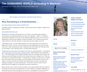 domainnamesseller.com: The DOMAINING WORLD according to Marlene!: Why Domaining is a Great Business ...
http://www.parked.com/tour/?promo=D2676FF1B5 by Marlene Graham, Downing-Frye Realty, 539 5th Avenue South, Naples, Florida 34102 (239) 821-9046 www.napleshomefinders.com Domaining is a business that though still in its infancy can present great rewards to someone who can operate judiciously and with some ingenuity...