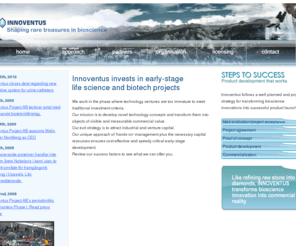 innoventus.org: Innoventus  developing, financing, commercialising projects and innovations, Life Science
We work in the phase where technology ventures are too immature to meet traditional investment criteria.Our mission is to develop novel technology concepts and transform them into objects of visible and measurable commercial value.our exit strategy is to attract industrial and venture capital. Our unique approach of 'hands-on' management plus the necessary capital resources ensures cost-effective and speedy critical early-stage development. Review our success factors to see what we can offer you. 