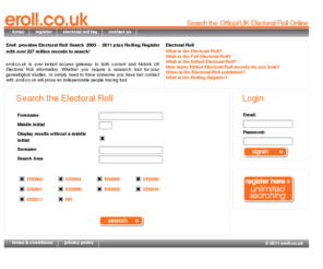 eroll.co.uk: eroll.co.uk - Eroll - UK Electoral roll search
eroll.co.uk is your instant access gateway to both current and historic UK Electoral Roll information. Whether you require a research tool for your genealogical studies, or simply need to trace someone you have lost contact with, eroll.co.uk will prove an indispensable people tracing tool.