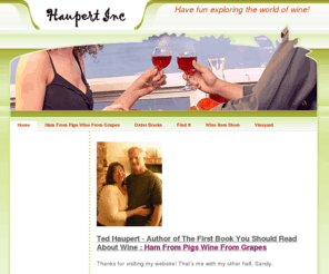 haupertinc.com: Home - All About Wine
Wine resources for the beginner who wants to learn the basics about wine. Infromation to get you started and keep you exploring the world of wine. Author Ted Haupert and Ham From Pigs Wine From Grapes