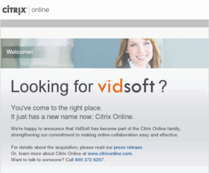 vidsoft.com: Citrix Online: VidSoft
GoToMyPC is a unique remote access service that lets you access and control your computer from any Internet connection anywhere.  GoToMeeting is the easy way to organize and attend online meetings, perform live demonstrations in real time and collaborate on documents with your colleagues. GoToAssist is the Industry leading solution for remote support that transforms technical support into competitive advantage.