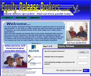 equityreleasebrokers.com: Equity Release | Equity Release Brokers
Equity Release, More and more people are finding that as they enter retirement their pension provisions are not sufficient to provide them with the retirement they had dreamed of. Equity Release may provide a solution. Equity Release allows you to release some of the money tied up in your home without having to move. This money can then be used towards a more comfortable retirement