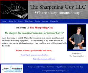 mysharpeningguy.com: The Sharpening Guy LLC - Where sharp means sharp! - Knives, scissors, garden tools, and more...
The Sharpening Guy LLC is a small business located in the Grand Rapids area of West Michigan.  Matt, The Sharpening Guy, has been trained in the art of knife sharpening.  His specialty is knife sharpening. He also sharpens scissors, garden tools, and various other items.