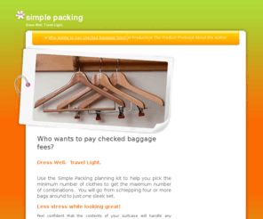 simpledressing.com: simple packing - Who wants to pay checked baggage fees?
Simple Packing is a travel planning kit to help you avoid excess baggage fees.  It organizes your thoughts on what to take on your trip.  Instead of overpacking, you will take the minimum number of clothes to make the maximum number of combinations.  This means you only need carry on bags and you can avoid excess baggage fees.  Makes a great Christmas gift.