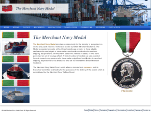 merchantnavymedal.org: Merchant Navy Medal
The Merchant Navy Medal recognises meritorious service and acts of courage afloat by British registered Merchant Seafarers and is awarded on an annual basis. The organisation of the award and The Merchant Navy Medal Fund is administered by the Merchant Navy Welfare Board.