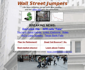 wallstreetjumpers.org: Wall Street Jumpers! The future of Capitalism.
The News Source for falling Wealth and disappearing Prosperity.  Will the bailout help you?  Will the TED Spread?  Is LIBOR a British political party?  Is it scary standing that close to the edge?  You probably don't want to know.