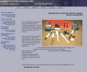 babbittinc.com: Babbitt International Level Controls, Level Switches, Level Transmitters, Dust Emission Sensors
Babbitt International of Houston, Texas manufactures products for Level controls, including level switches, level gauges, level transmitters, RF switches and liquid level indicators for liquids, bulk solids, dust emissions, dry material flow and filter leaks. Applications include bins, pressure vessels, sumps, tanks, hoppers, rail cars, bag houses and dust collectors