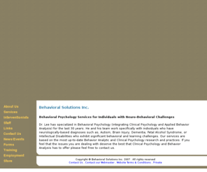 behavioral-solutions.com: Behavioral Solutions Inc. - Clinical services specializing in applied 
behavior analysis
Behavioral Solutions provides high quality, evidence-based consulting, training, treatment and related services to individuals of any age who have neurologically-based impairments functionally limiting their quality of life.  By basing our services on the most thorough and up-to-date empirical and clinical research we can offer the greatest benefit to our clients and their care/support networks.