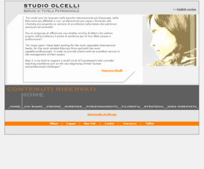 olcelli.com: STUDIO OLCELLI - Servizi di Tutela Patrimoniale
Francesco Olcelli, dopo aver lavorato per oltre un decennio presso banche internazionali, società fiduciarie e trust companies a Londra, Nevis (West Indies), Lussemburgo e Lugano, fonda un proprio Studio professionale con uffici a Seregno (Milano) e Lugano. Studio Olcelli è un family office che integra tutte le competenze ed i processi necessari a fornire un servizio completo di tutela dei patrimoni aziendali, personali e familiari. Etica ed eccellenza sono i perni intorno ai quali ruota l'attività di Studio Olcelli.