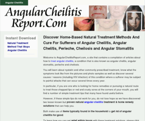 angularcheilitisreport.com: Angular Cheilitis » Angular Cheilitis Treatment - Natural Cure For Angular Chelitis, Cheilosis, Perleche, Stomatitis From Home 
Natural treatment for angular cheilitis, angular chelitis, cheilosis, perleche and angular stomatitis from home. Find out about HIV infection and other causes as well as nystatin and other prescribed medication that do little to ease the painful conditions.