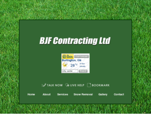 bjfcontracting.com: BJF Contracting Ltd - Landscapers Burlington
If youre looking to spruce up your outdoor space, youve made the right stop. BJF Contracting Ltd holds a reputation as an outstanding landscaping company, backed by hard-working employees. We can turn any ordinary backyard into the lap of luxury, spruce up pre-existing spaces, or simply trim back a few encroaching weeds. We love every challenge a customer presents us with, because we can confidently tackle every single one!