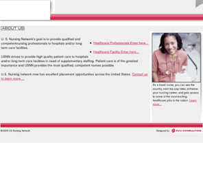 usnursingnetwork.com: US Nursing Network - provides placement for nursing professionals.
U.S. Nursing Network provides qualified and competent nursing professionals to hospitals, long term care facilities and clinics. USNN strives to provide the highest quality of patient care by providing highly trained, experienced nurses to our client facilities. Whether looking for a travel assignment of per-diem work close to home, USNN can help you get there! Apply Today!