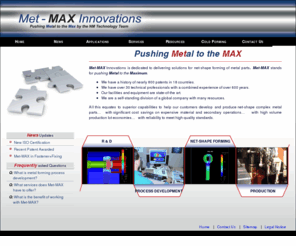 met-max.com: Met-Max Innovations
Met-MAX Innovations is dedicated to delivering solutions for net-shape forming of metal parts. Met-MAX stands for pushing Metal to the Maximum. We have over 30 technical professionals with a combined experience of over 600 years.