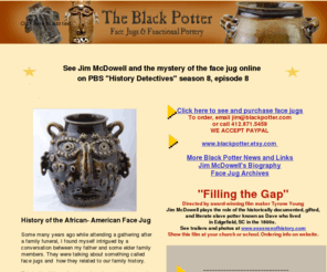 blackpotter.com: Black Potter - Face Jugs
Jim McDowell, the black potter, creates unique face jugs with African-American features to pay homage to his ancestors who survived the Middle Passage.  His works of art, biography and techniques, including firing, are on this site. 