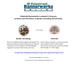 sidestreetbannerworks.com: Sidestreet Bannerworks * Garden railways and automata
Sidestreet Bannerworks supplies videos, books, and information on garden railways plus information on automata, including a gallery and kits to build your own.