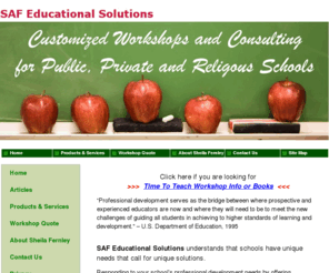 sheilafernley.com: SheilaFernley.com -- Educational Consulting Services by SAF Educational Solutions LLC - SAF Educational Solutions -- Expert Consulting and Customized Professional Development Workshops
SAF Educational Solutions offers expert education consulting and customized workshops that address teacher professional development needs. It is not sufficient for teachers to attend a canned education workshop. Professional development for teachers should be customized to the needs of individual public schools, private schools, religious schools and districts. SAF Educational Solutions listens to the needs of administrators and teachers when developing its customized workshops and teacher professional development services. SAF Educational Solutions offers customized professional education workshops on a variety of education topics, including classroom management and Response to Intervention. When we invest in our teachers' professional development, we are investing in our students.