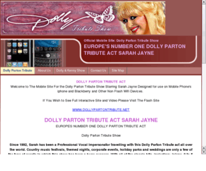 dollypartontribute.biz: Dolly Parton Tribute Act Show - Mobile Site Iphone and Blackberry etc
Dolly Parton Tribute Act Show MOBILE SITE Impersonator to Dolly Parton Tribute Act Sarah Jayne HTML Site ideal for iPhone and Blackbeery Veiwing Book here today!!!