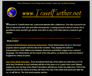 travelfurther.net: *** TravelFurther.Net ***
Site includes an American-British Dictionary, British-American Dictionary,Travel Photography, Travel Writing, a Day of the Week calculator and loads of Jokes. Website of Craig McCormick