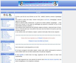 zero-complexe.com: TCA - anorexie - Boulimie - Obésité - Zero complexe
Informe sur les TCA : obésité, boulimie, anorexie, hyperphagie etc. Pour parler du poids sans tabou. Soutien moral grace à un forum, témoignages, astuces régime et suvis gratuit.