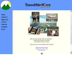 travelmedcare.com: TravelMed Care, New York - Have a Safe Healthy Trip!
TravelMedCare, with offices in Brooklyn and Manhattan NY, provides international travel medicine and vaccination services to those intending to travel overseas.