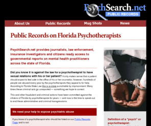 psychsearch.net: PsychSearch.net - Psych Abuses
This web site is dedicated to tracking and reporting on criminal violations committed by psychotherapists in the State of Florida. There is an unfortunate trail of broken lives who have been damaged due to psychiatric and psychotherapist abuse. The mission of this site is to expose these abuses and assist our local and state governments in informing the public of those psychotherapists who break the law.