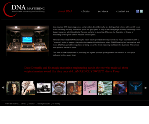 dnamastering.com: Mastering, Los Angeles, Hollywood, DNA Mastering
Mastering studio, CD Mastering and archiving are what our mastering studios are known for.  DNA owner and president, David Donnelly, is a distinguished veteran with over 30 years in the recording industry. His career spans the glory years of vinyl to the cutting edge of todays technology. Dave began his career with United Artist Records and prior to launching DNA, was the Executive in Charge of Recording for the great Geffen Records for nine years.