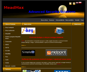 meadmax.com: Meadmax Advanced Security Solutions
Oficjalny dystrybutor firmy HID i BRS w Polsce, autoryzowany dystrybutor firmy Midpoint Security w Polsce oraz firmy iTRAK Global w Polsce, Republice Czech, Estonii, na Słowacji, Litwie, Łotwie i Węgrzech. .Firma  specjalizuje się w dystrybucji systemów zabezpieczeń opartych na najnowocześniejszych rozwiązaniach w tej dziedzinie, a w szczególności na rozwiązaniach opartych na technologii IP. Dotyczy to zarówno systemów kontroli dostępu, systemów alarmowych, jak i systemów telewizji dozorowej (CCTV). Oferowane przez nas urządzenia posiadają wszystkie niezbędne certyfikaty wymagane w krajach EU. 