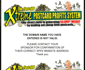 xtremepostcardprofits.com: Welcome to The Fast-100 Xtreme Postcards Profits System (XPPS) Program - Official Website!
Your direct route to generating $5,000+ WEEKLY by mailing out cheap little postcards, courtesy of The Fast-100 Xtreme Postcards Profits System (XPPS)... the world's most lucrative home-based business program!