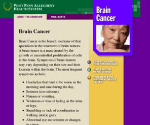 braincancerpittsburgh.com: Brain Cancer in Pittsburgh
Brain Cancer is the branch
medicine of that specializes in the treatment of brain tumors. A brain
tumor is a mass created by the growth or uncontrolled proliferation of
cells in the brain. Symptoms of brain tumors may vary depending on
their size and their location within the brain.