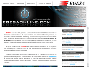 egesaonline.com: EGESA Online - Especialistas en Gestiones Empresariales, S.L.
EGESA Especialistas en Gestiones empresariales.
Redes comerciales. Management. Gestin Comercial. Seleccin de profesionales. Empresas Familiares. Formacin.
Seleccin de personal. Creacin de delegaciones en Expo Zaragoza. Expozaragoza. Expo2008. ZH2O. Montar delegaciones. Bsqueda de Vendedores, de Comerciales, de Representantes, de Distribuidores.
Estudios de mercado. Formacin comercial. Gestin comercial. Consultores comerciales. Consultora. Ofertas de empleo y trabajo
Desde 1969 los profesionales que hoy dirigen EGESA vienen desarrollando su trayectoria profesional cerca de las empresas de la ms diversa dedicacin y tamao en el marco del management, marketing, accin comercial y recursos humanos. Fruto de ms de esos 30 aos de experiencia nuestro equipo est en condiciones de colaborar con eficacia en los muy diversos planteamientos que requieran soluciones de eficacia y productividad empresarial.
El grupo profesional de EGESA tiene como cultura la implicacin en los objetivos que se persiguen, hasta el punto de que frecuentemente relacionamos nuestros honorarios a los resultados obtenidos.
La productividad y profesionalidad de los directivos de EGESA viene avalada por el testimonio de sus clientes, lo cual supone nuestro mejor exponente de garanta. Como muestra de ello pueden apreciar en referencias el nombre de algunas de las empresas en las que hemos desarrollado nuestra colaboracin. Como observarn son de muy diferente tamao y dedicacin y estn situadas en los ms diversos lugares de Espaa.