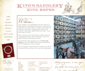 kingssaddlery.com: King’s Saddlery, King Ropes | Sheridan, Wyoming
Western Saddles, Tack, Ropes and Gifts. King's Saddlery, King Ropes, and The Don King Museum in historic Sheridan, Wyoming