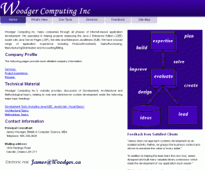 woodger.ca: Woodger Computing Inc.
Woodger Computing Inc. helps companies through all phases of Web development.  We specialize in helping projects employing the Java 2 Enterprise Edition (J2EE) model with Java Server Pages (JSP), Servlets and Enterprise JavaBeans (EJB). We have a broad range of application experience including Finance/Investment, Sales/Purchasing, Manufacturing/Distribution and Accounting/Billing.