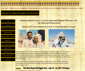 kemetnuknowthyself.com: Kemet Nu Productions (Black People's) Productions
Ashra Kwesi and Merira Kwesi present slide lectures, videos and audios on African history, civilization, religion and fashion. They also take African-centered tours to Egypt.