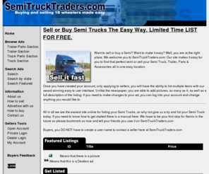 semitrucktraders.com: Semi Truck Traders
Find thousands of trucks for sale.  We have a large inventory of semi trucks, used semi trucks and trailers. SemiTruckTraders.com is your source for Used Trucks, New Trucks, Trailers, Parts, Kenworth Trucks, Peterbilt Trucks, Freightliner Trucks for Sale 
