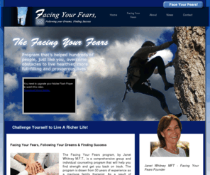 facingyourfearsfollowingyourdreams.net: Facing Your Fears - Home - Group and Individual Therapy and Counseling, Orange County, Newport Beach, Denver
“Facing Your Fears: Follow Your Dreams and Finding Success”, by Janet Whitney M.F.T., is a group counseling program that guides you through a processes of recognizing your unique personal character traits and changing negative beliefs and thoughts into positive ones to accomplish your dreams.