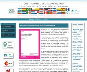 observatoriocts.org: Observatorio CTS
El Observatorio Iberoamericano de la Ciencia, la Tecnología y la Sociedad fue creado en 2008 con la misión de desarrollar un Programa de Estudios Estratégicos en Ciencia, Tecnología y Sociedad. Opera en el ámbito del Centro de Altos Estudios Universitarios (CAEU), dependiente de la Organización de Estados Iberoamericanos (OEI), y cuenta con el patrocinio de la Agencia Española de Cooperación Internacional para el Desarrollo (AECID).