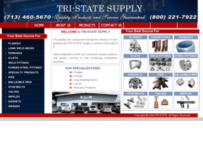 tri-statesupply.com: Tri-State Supply - Flanges, Fittings, Long Welding Necks, Valves, Specialty Products, Forgings, O-Lets, Weld Fittings, Forged Steel Fittings, Pipe, Malleable Iron, Stud Bolts, Nipples, Gaskets, Swages.
Tri-State began with a strong foundation - one based on extensive knowledge and experience in and of the supply business - and a promise of quality products and service to our customers. That knowledge and experience is an important ingredient in Tri-State's success, and the promise of quality products and service continues today. We take pride in stocking only products made by leading manufacturers of flanges, weld fittings, long weld necks, pressure fittings, valves, and specialty products. And we understand our customers' need for prompt and reliable service.  We strive to meet this need in a timely, cost-efficient manner.