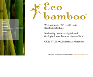 ecological-bamboo.ch: Eco bamboo - FSC Bambus Textilien Ecological bamboo textiles by Crestyle AG Switzerland
Bambus wächst schnell und wird ohne Chemikalien und Pestizide angebaut. 
Die FSC Zertifizierung garantiert, dass Ernte, Bewirtschaftung und Wiederaufforstung in China streng kontrolliert werden.