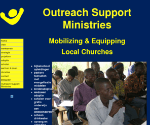 outreachsupportministries.org: home
Mobilizing Local Churches. Afrikaanse kerken voorzien van evangelisatie middelen, bijbelschool onderwijs en kerken ondersteunen in sociale projekten, zoals zorg voor weeskinderen, weduwen, schoon drinkwater, straatjeugd enz. 